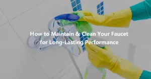 How to Maintain and Clean Your Faucet for Long Lasting Performance